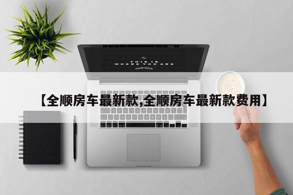 【全顺房车最新款,全顺房车最新款费用】