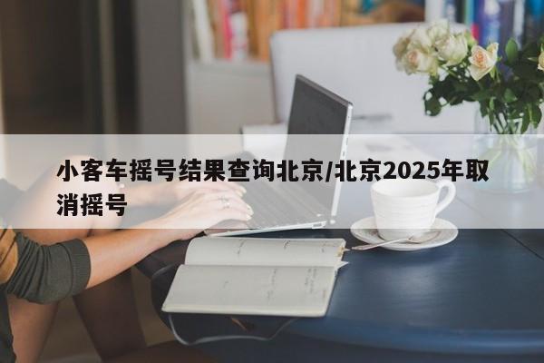 小客车摇号结果查询北京/北京2025年取消摇号