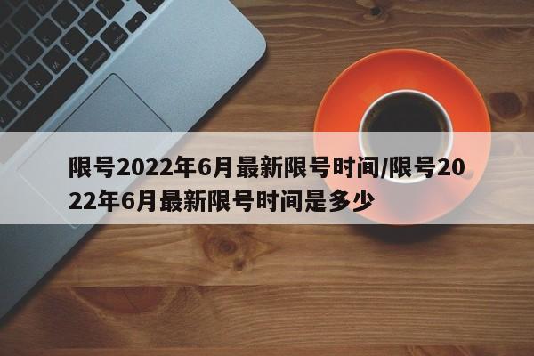 限号2022年6月最新限号时间/限号2022年6月最新限号时间是多少