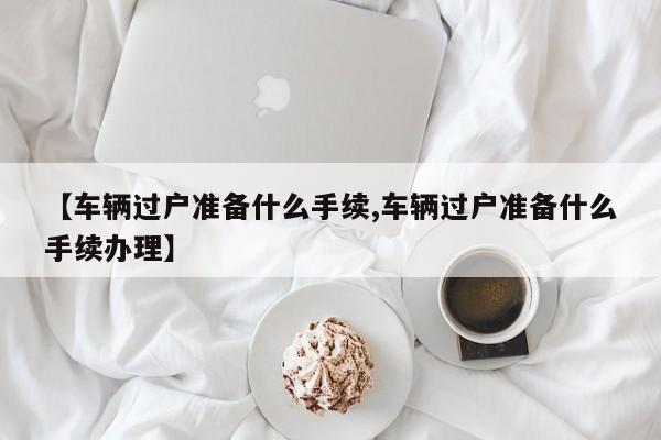 【车辆过户准备什么手续,车辆过户准备什么手续办理】