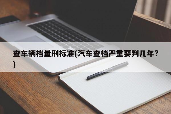 查车辆档量刑标准(汽车查档严重要判几年?)