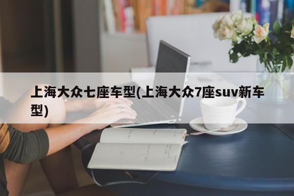 上海大众七座车型(上海大众7座suv新车型)