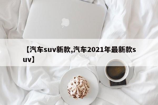 【汽车suv新款,汽车2021年最新款suv】