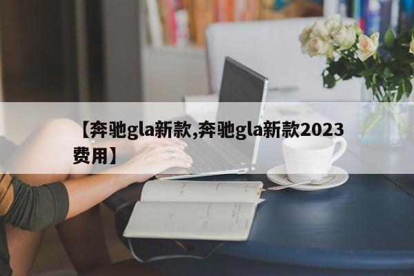 【奔驰gla新款,奔驰gla新款2023费用】