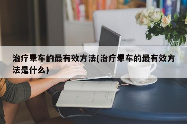 治疗晕车的最有效方法(治疗晕车的最有效方法是什么)