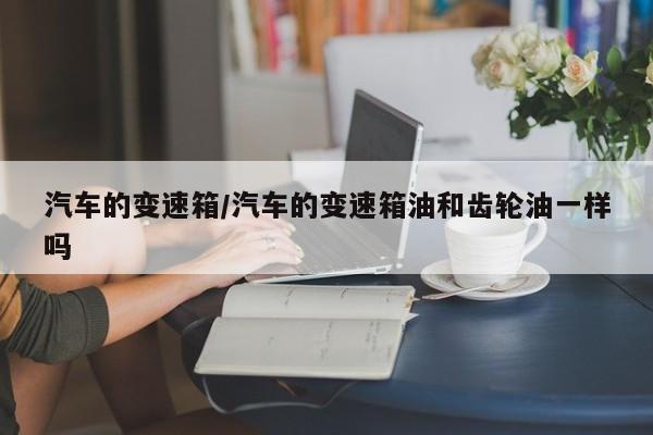 汽车的变速箱/汽车的变速箱油和齿轮油一样吗