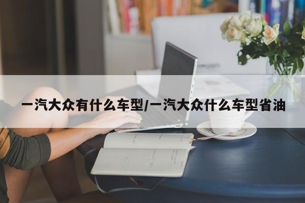 一汽大众有什么车型/一汽大众什么车型省油